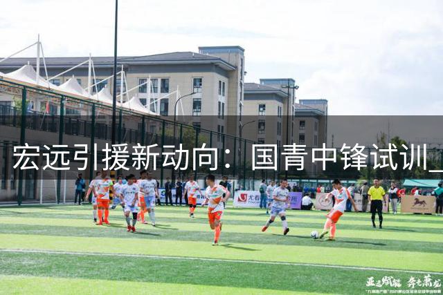 宏远引援新动向：国青中锋试训 朱芳雨职务变动 外援续约博弈